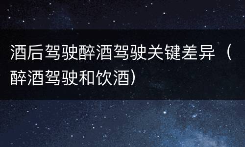 酒后驾驶醉酒驾驶关键差异（醉酒驾驶和饮酒）