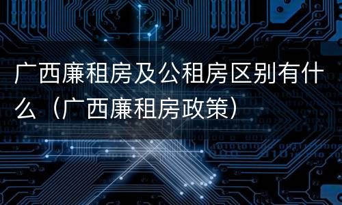 广西廉租房及公租房区别有什么（广西廉租房政策）