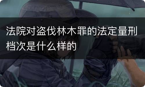 法院对盗伐林木罪的法定量刑档次是什么样的