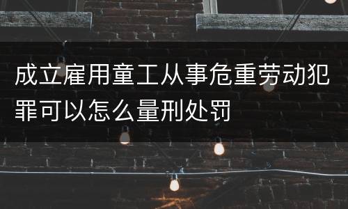 成立雇用童工从事危重劳动犯罪可以怎么量刑处罚