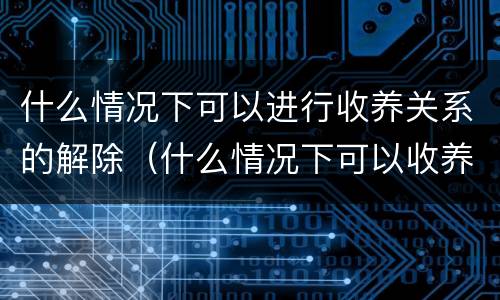什么情况下可以进行收养关系的解除（什么情况下可以收养孤儿）