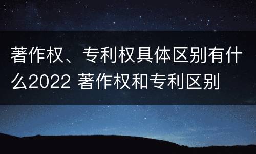 著作权、专利权具体区别有什么2022 著作权和专利区别