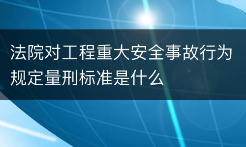 法院对工程重大安全事故行为规定量刑标准是什么
