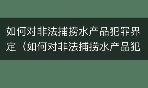 如何对非法捕捞水产品犯罪界定（如何对非法捕捞水产品犯罪界定）