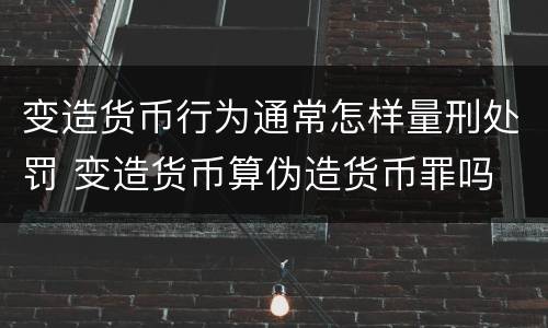变造货币行为通常怎样量刑处罚 变造货币算伪造货币罪吗