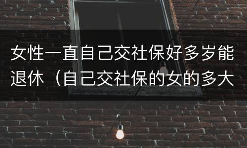 女性一直自己交社保好多岁能退休（自己交社保的女的多大年龄退休）