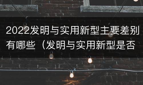 2022发明与实用新型主要差别有哪些（发明与实用新型是否具有实用性）