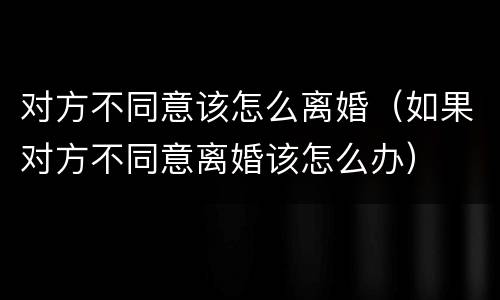 对方不同意该怎么离婚（如果对方不同意离婚该怎么办）