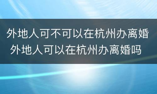 外地人可不可以在杭州办离婚 外地人可以在杭州办离婚吗