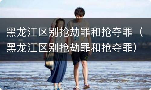 黑龙江区别抢劫罪和抢夺罪（黑龙江区别抢劫罪和抢夺罪）
