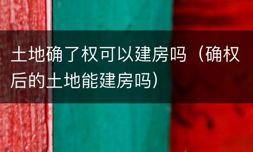 土地确了权可以建房吗（确权后的土地能建房吗）