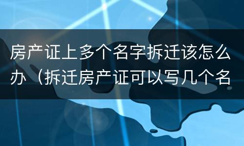 房产证上多个名字拆迁该怎么办（拆迁房产证可以写几个名字）