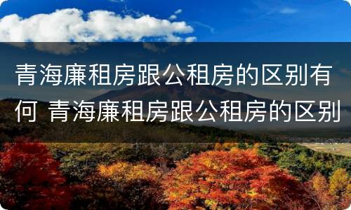 青海廉租房跟公租房的区别有何 青海廉租房跟公租房的区别有何不同