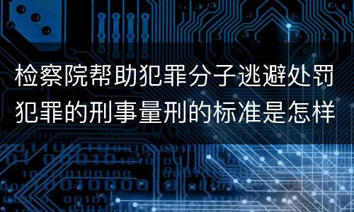 检察院帮助犯罪分子逃避处罚犯罪的刑事量刑的标准是怎样的