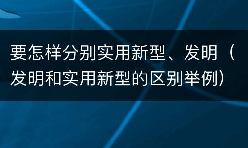 要怎样分别实用新型、发明（发明和实用新型的区别举例）