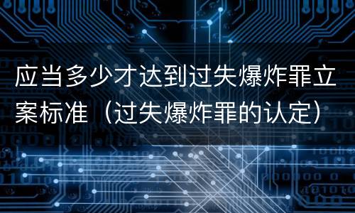 应当多少才达到过失爆炸罪立案标准（过失爆炸罪的认定）