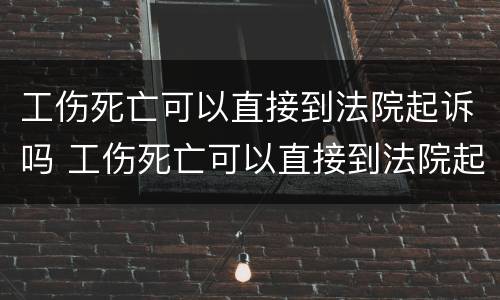 工伤死亡可以直接到法院起诉吗 工伤死亡可以直接到法院起诉吗知乎