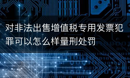 对非法出售增值税专用发票犯罪可以怎么样量刑处罚