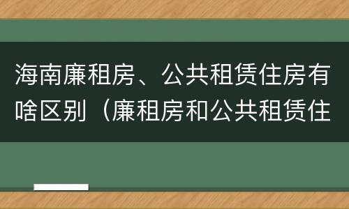 海南廉租房、公共租赁住房有啥区别（廉租房和公共租赁住房的区别）
