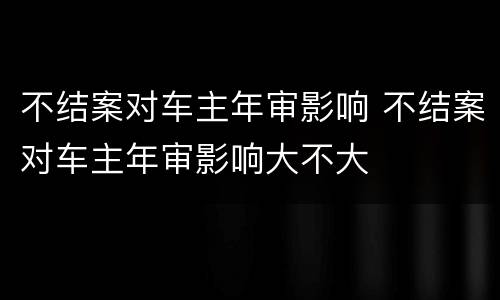 不结案对车主年审影响 不结案对车主年审影响大不大