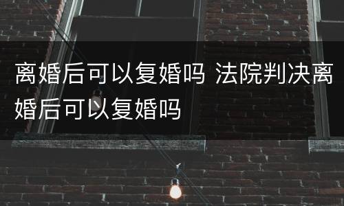 离婚后可以复婚吗 法院判决离婚后可以复婚吗
