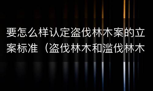 要怎么样认定盗伐林木案的立案标准（盗伐林木和滥伐林木立案标准）
