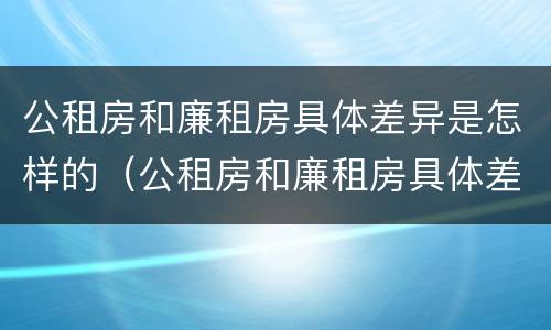 公租房和廉租房具体差异是怎样的（公租房和廉租房具体差异是怎样的情况）