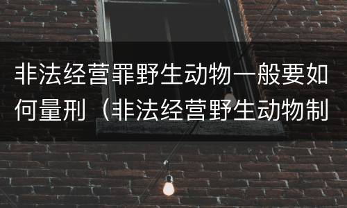 非法经营罪野生动物一般要如何量刑（非法经营野生动物制品罪）