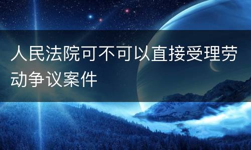 人民法院可不可以直接受理劳动争议案件