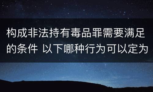 构成非法持有毒品罪需要满足的条件 以下哪种行为可以定为非法持有毒品罪
