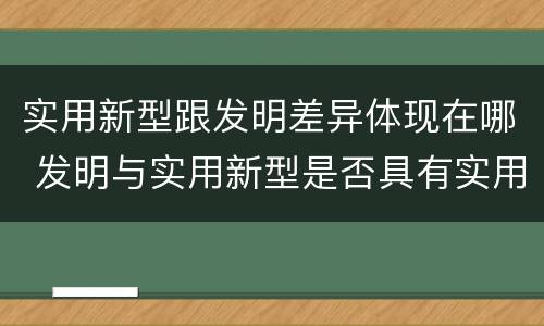 实用新型跟发明差异体现在哪 发明与实用新型是否具有实用性