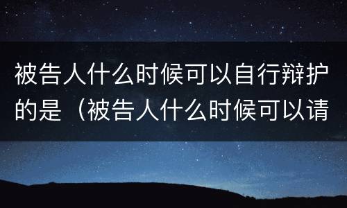 被告人什么时候可以自行辩护的是（被告人什么时候可以请辩护人）