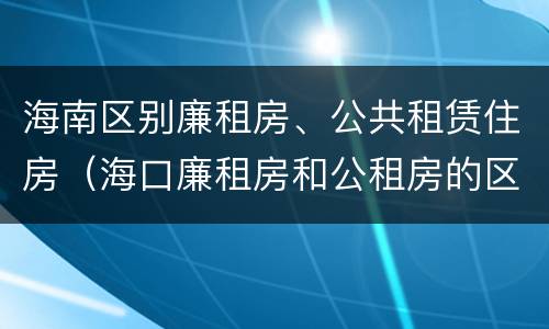 海南区别廉租房、公共租赁住房（海口廉租房和公租房的区别）
