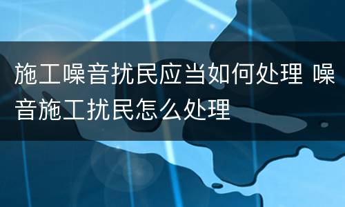施工噪音扰民应当如何处理 噪音施工扰民怎么处理