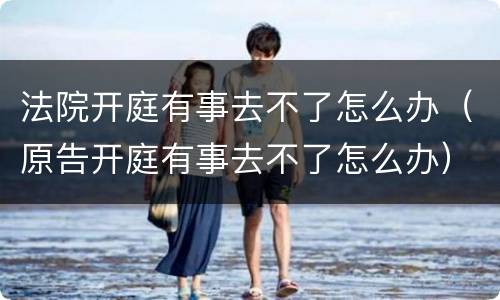 法院开庭有事去不了怎么办（原告开庭有事去不了怎么办）