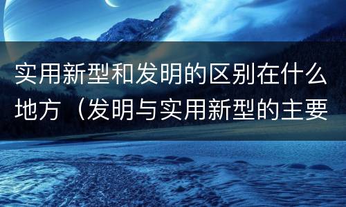 实用新型和发明的区别在什么地方（发明与实用新型的主要区别）