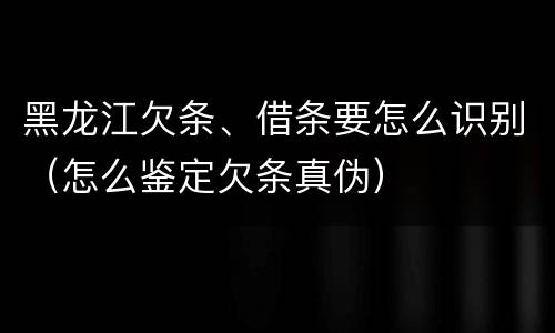 黑龙江欠条、借条要怎么识别（怎么鉴定欠条真伪）