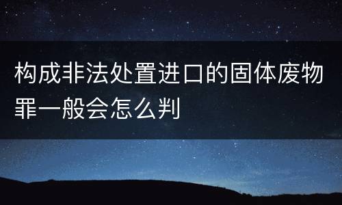 构成非法处置进口的固体废物罪一般会怎么判