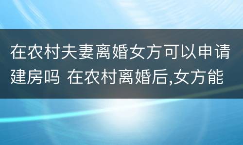 在农村夫妻离婚女方可以申请建房吗 在农村离婚后,女方能申请建房吗