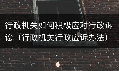 行政机关如何积极应对行政诉讼（行政机关行政应诉办法）