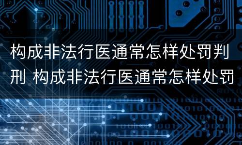 构成非法行医通常怎样处罚判刑 构成非法行医通常怎样处罚判刑案例
