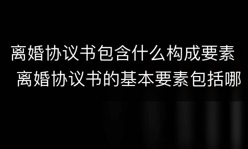 离婚协议书包含什么构成要素 离婚协议书的基本要素包括哪些内容