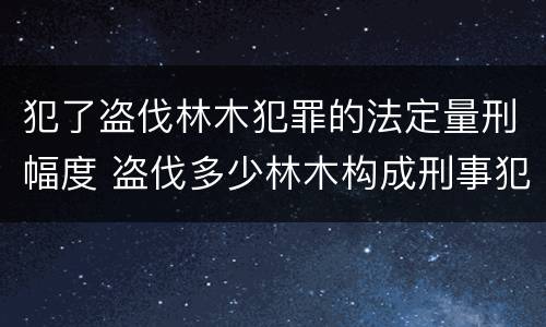 犯了盗伐林木犯罪的法定量刑幅度 盗伐多少林木构成刑事犯罪