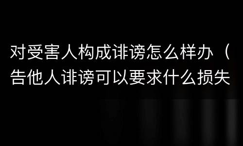 对受害人构成诽谤怎么样办（告他人诽谤可以要求什么损失）