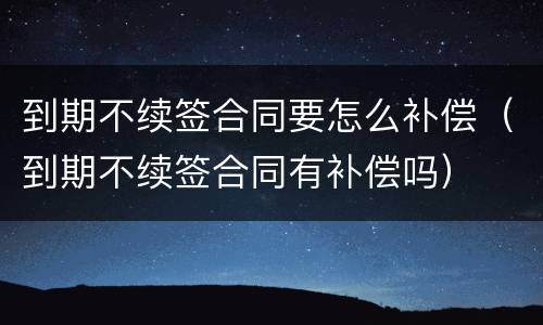 到期不续签合同要怎么补偿（到期不续签合同有补偿吗）