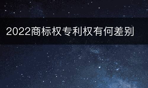 2022商标权专利权有何差别