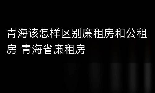 青海该怎样区别廉租房和公租房 青海省廉租房