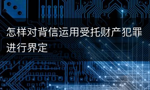 怎样对背信运用受托财产犯罪进行界定