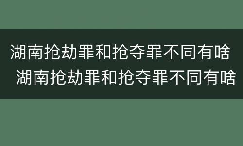湖南抢劫罪和抢夺罪不同有啥 湖南抢劫罪和抢夺罪不同有啥影响