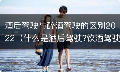 酒后驾驶与醉酒驾驶的区别2022（什么是酒后驾驶?饮酒驾驶与醉酒驾驶的区别是什么?）